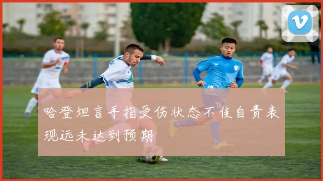 哈登坦言手指受伤状态不佳自责表现远未达到预期