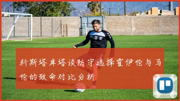 科斯塔库塔谈防守选择霍伊伦与马伦的致命对比分析