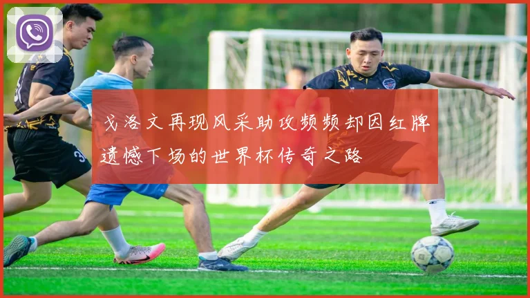 戈洛文再现风采助攻频频却因红牌遗憾下场的世界杯传奇之路