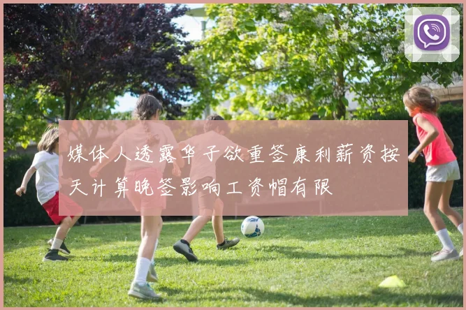 媒体人透露华子欲重签康利薪资按天计算晚签影响工资帽有限