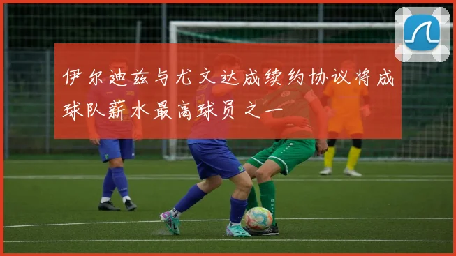 伊尔迪兹与尤文达成续约协议将成球队薪水最高球员之一