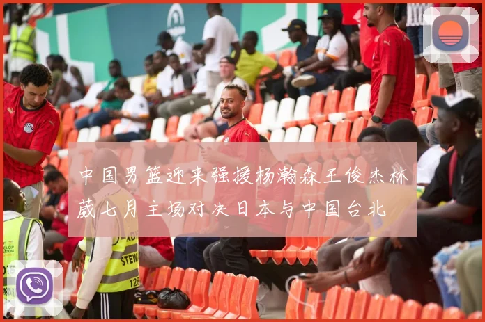 中国男篮迎来强援杨瀚森王俊杰林葳七月主场对决日本与中国台北