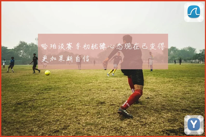 哈珀谈赛季初犹豫心态现在已变得更加果断自信