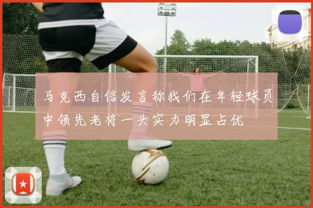 马克西自信发言称我们在年轻球员中领先老将一头实力明显占优