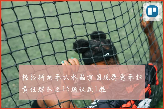 格拉斯纳承认水晶宫困境愿意承担责任球队近15场仅获1胜