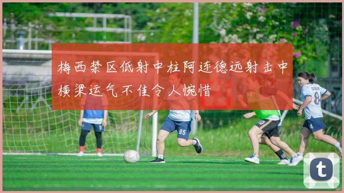 梅西禁区低射中柱阿连德远射击中横梁运气不佳令人惋惜