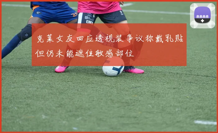 克莱女友回应透视装争议称戴乳贴但仍未能遮住敏感部位