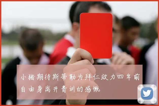 小猪期待斯蒂勒为拜仁效力四年前自由身离开青训的感慨