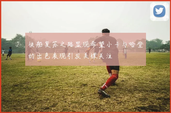 快船复苏之路显现希望小卡与哈登的出色表现引发美媒关注