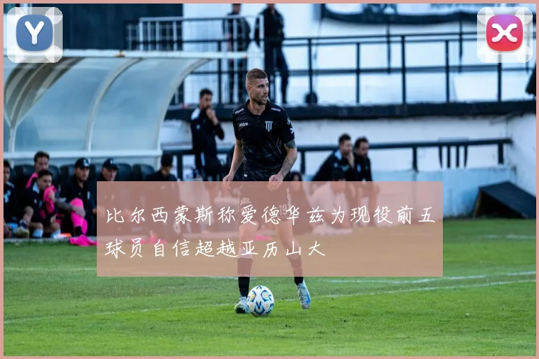 比尔西蒙斯称爱德华兹为现役前五球员自信超越亚历山大