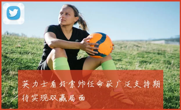 英力士看好索帅任命获广泛支持期待实现双赢局面