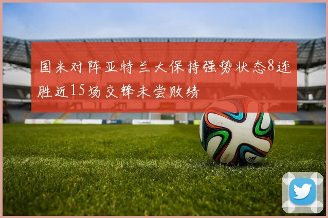 国米对阵亚特兰大保持强势状态8连胜近15场交锋未尝败绩