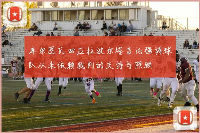库尔图瓦回应拉波尔塔言论强调球队从未依赖裁判的支持与照顾