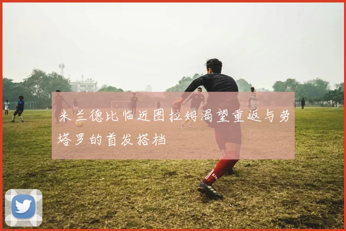 米兰德比临近图拉姆渴望重返与劳塔罗的首发搭档