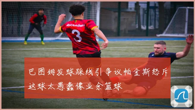 巴图姆发球踩线引争议帕金斯怒斥这球太愚蠢像业余篮球