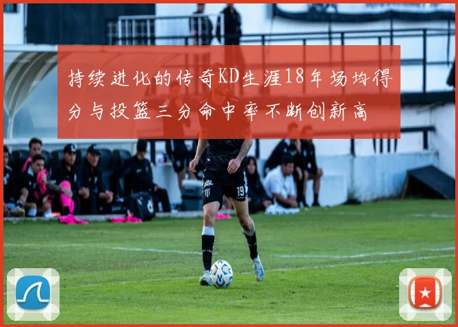 持续进化的传奇KD生涯18年场均得分与投篮三分命中率不断创新高