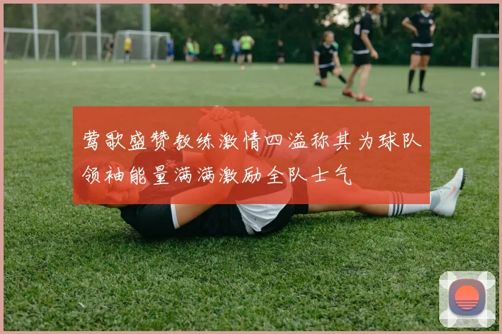 莺歌盛赞教练激情四溢称其为球队领袖能量满满激励全队士气