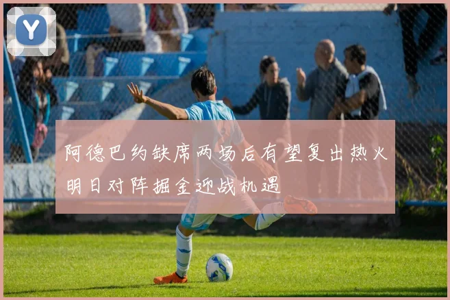 阿德巴约缺席两场后有望复出热火明日对阵掘金迎战机遇