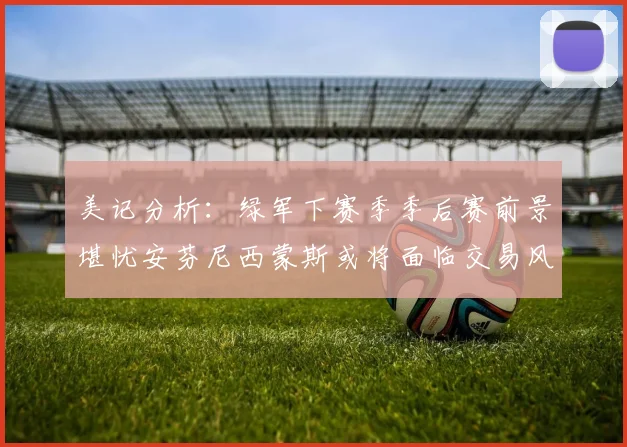 美记分析：绿军下赛季季后赛前景堪忧安芬尼西蒙斯或将面临交易风险