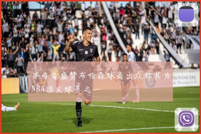 字母哥盛赞布伦森球商出众称其为NBA顶尖球员之一