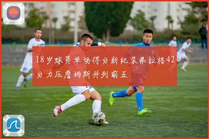 18岁球员单场得分新纪录弗拉格42分力压詹姆斯并列前五