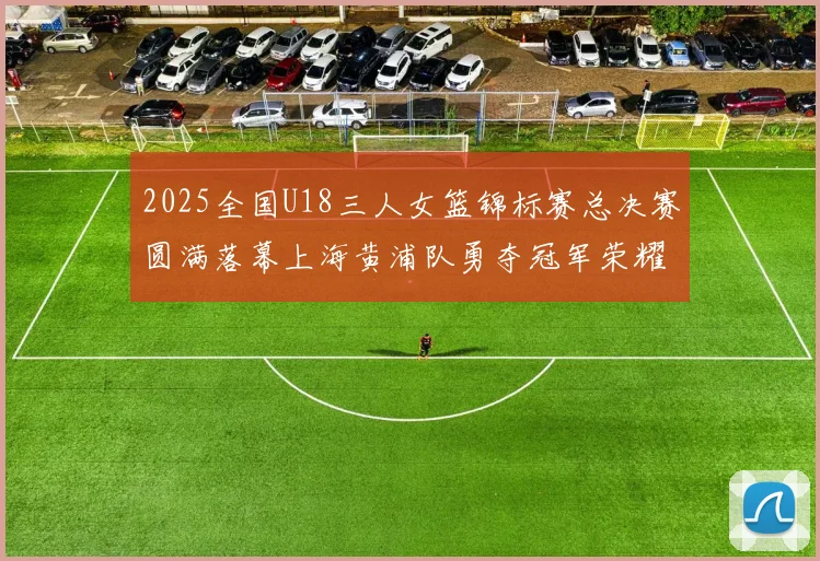 2025全国U18三人女篮锦标赛总决赛圆满落幕上海黄浦队勇夺冠军荣耀