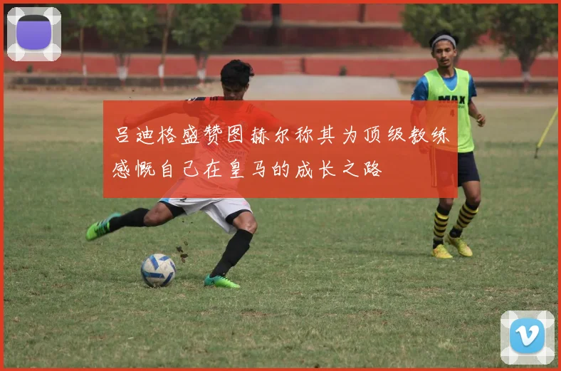 吕迪格盛赞图赫尔称其为顶级教练感慨自己在皇马的成长之路