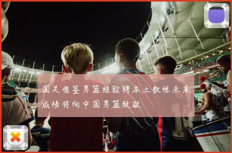 国足借鉴男篮经验聘本土教练未来成绩将向中国男篮致敬