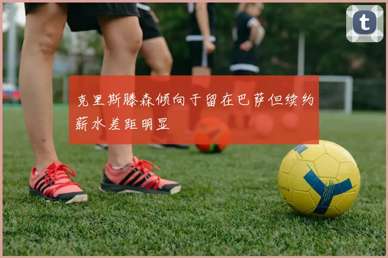 克里斯滕森倾向于留在巴萨但续约薪水差距明显