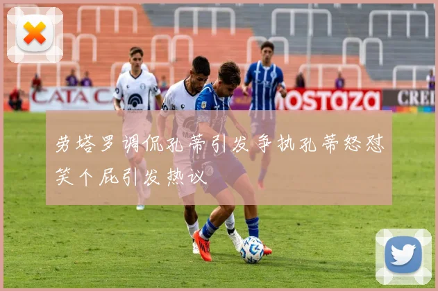 劳塔罗调侃孔蒂引发争执孔蒂怒怼笑个屁引发热议