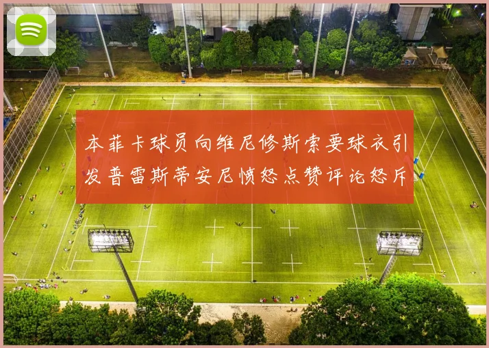 本菲卡球员向维尼修斯索要球衣引发普雷斯蒂安尼愤怒点赞评论怒斥队友