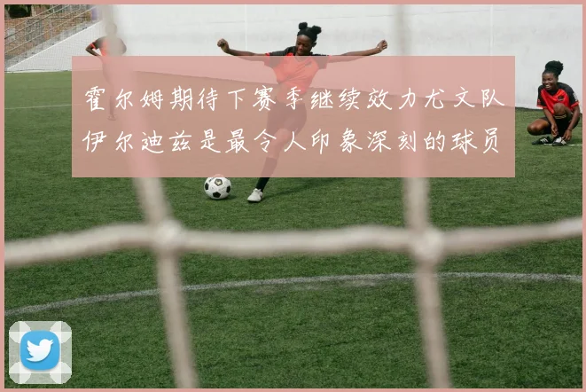 霍尔姆期待下赛季继续效力尤文队伊尔迪兹是最令人印象深刻的球员