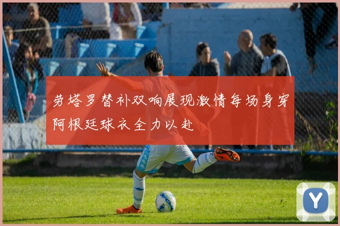 劳塔罗替补双响展现激情每场身穿阿根廷球衣全力以赴