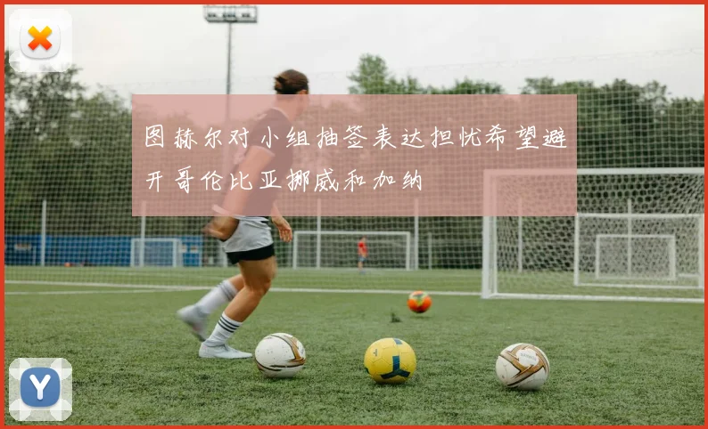 图赫尔对小组抽签表达担忧希望避开哥伦比亚挪威和加纳