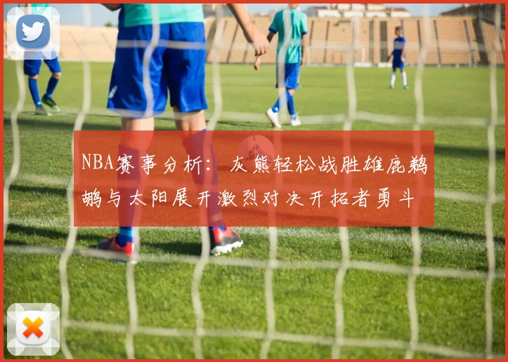 NBA赛事分析：灰熊轻松战胜雄鹿鹈鹕与太阳展开激烈对决开拓者勇斗快船不畏强敌