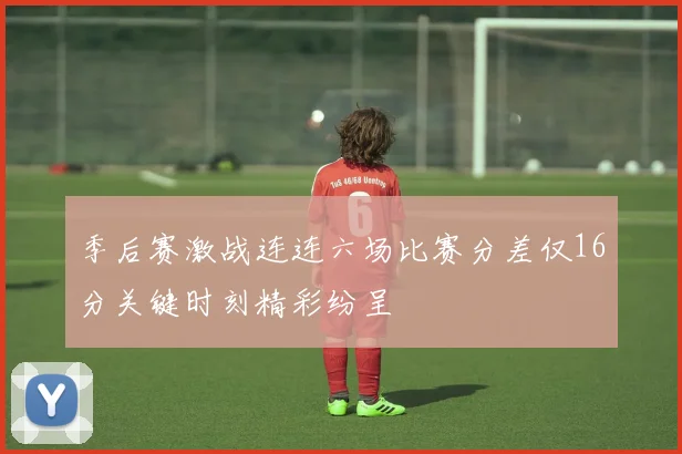 季后赛激战连连六场比赛分差仅16分关键时刻精彩纷呈