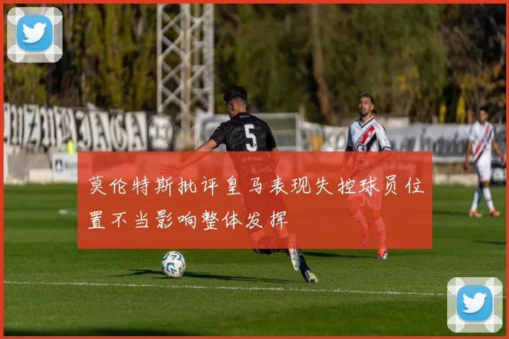 莫伦特斯批评皇马表现失控球员位置不当影响整体发挥