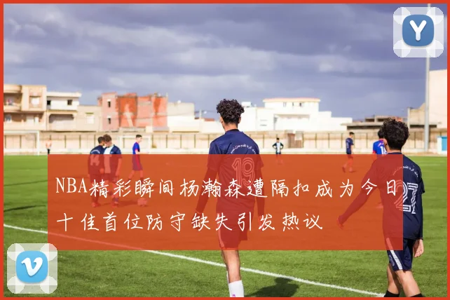 NBA精彩瞬间杨瀚森遭隔扣成为今日十佳首位防守缺失引发热议