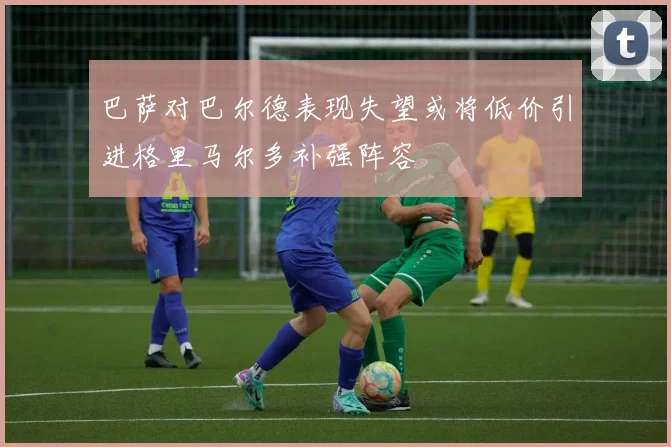巴萨对巴尔德表现失望或将低价引进格里马尔多补强阵容