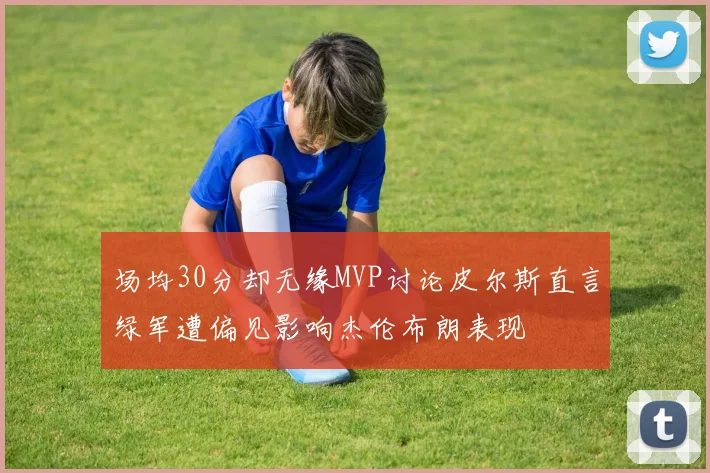 场均30分却无缘MVP讨论皮尔斯直言绿军遭偏见影响杰伦布朗表现