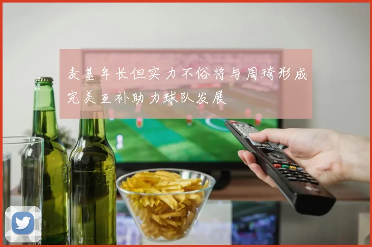 麦基年长但实力不俗将与周琦形成完美互补助力球队发展
