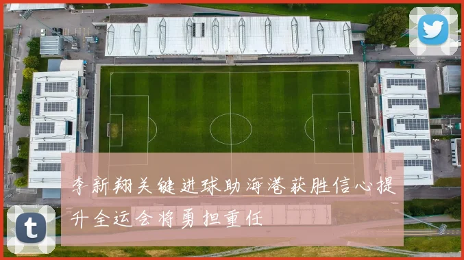 李新翔关键进球助海港获胜信心提升全运会将勇担重任